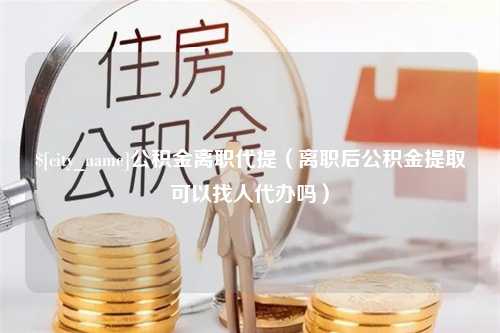 义乌公积金离职代提（离职后公积金提取可以找人代办吗）