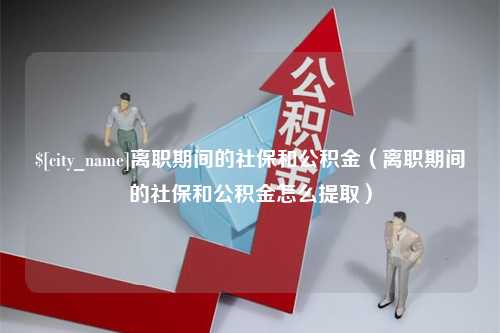 义乌离职期间的社保和公积金（离职期间的社保和公积金怎么提取）